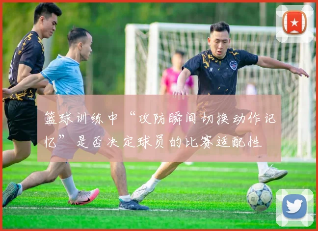篮球训练中“攻防瞬间切换动作记忆”是否决定球员的比赛适配性
