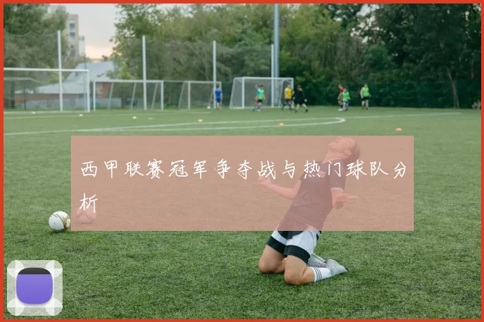 西甲联赛冠军争夺战与热门球队分析