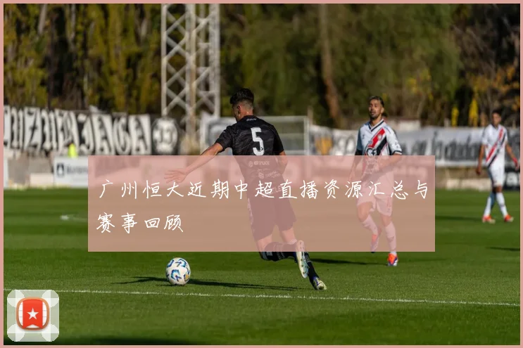 广州恒大近期中超直播资源汇总与赛事回顾
