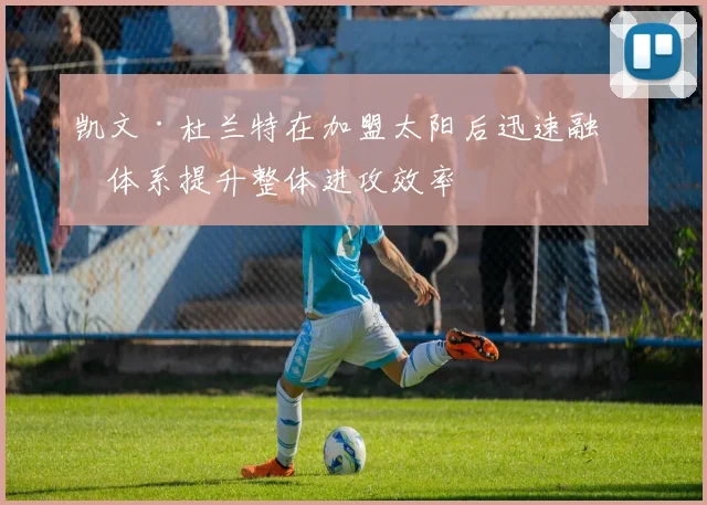 凯文·杜兰特在加盟太阳后迅速融入体系提升整体进攻效率