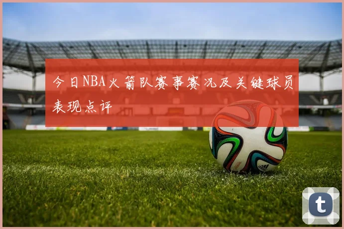 今日NBA火箭队赛事赛况及关键球员表现点评
