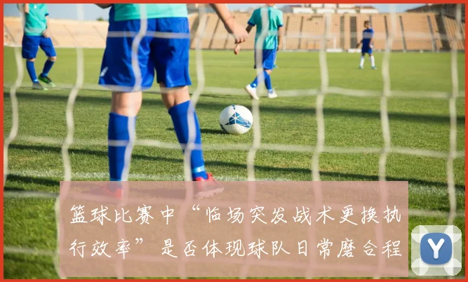 篮球比赛中“临场突发战术更换执行效率”是否体现球队日常磨合程度