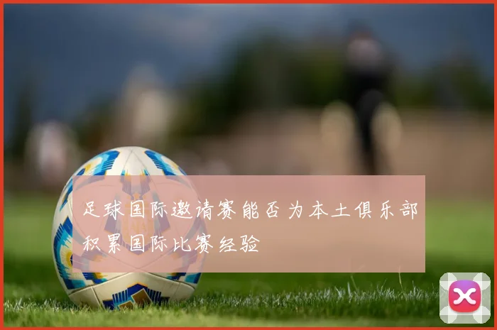 足球国际邀请赛能否为本土俱乐部积累国际比赛经验